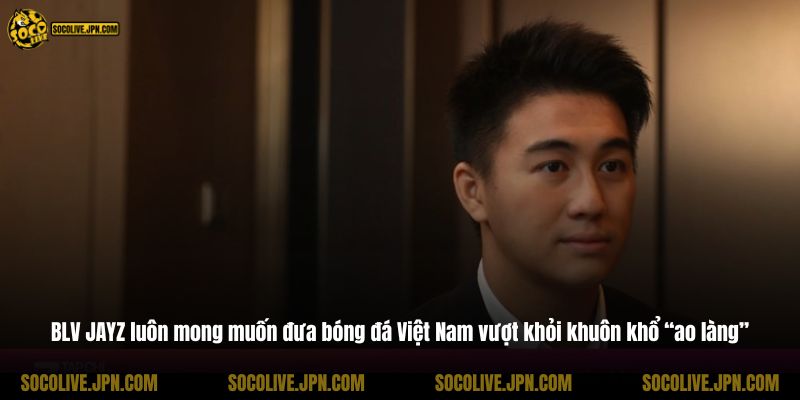 BLV JAYZ luôn mong muốn đưa bóng đá Việt Nam vượt khỏi khuôn khổ “ao làng”
